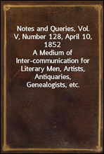 Notes and Queries, Vol. V, Number 128, April 10, 1852A Medium of Inter-communication for Literary Men, Artists, Antiquaries, Genealogists, etc.