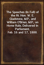 The Speeches (In Full) of the Rt. Hon. W. E. Gladstone, M.P., and William O`Brien, M.P., on Home Rule, Delivered in Parliament, Feb. 16 and 17, 1888.