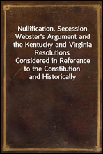 Nullification, Secession Webster`s Argument and the Kentucky and Virginia ResolutionsConsidered in Reference to the Constitution and Historically
