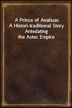 A Prince of AnahuacA Histori-traditional Story Antedating the Aztec Empire