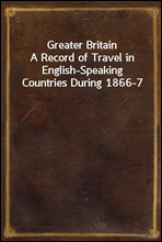 Greater BritainA Record of Travel in English-Speaking Countries During 1866-7