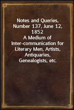 Notes and Queries, Number 137, June 12, 1852A Medium of Inter-communication for Literary Men, Artists, Antiquaries, Genealogists, etc.