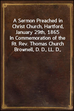 A Sermon Preached in Christ Church, Hartford, January 29th, 1865In Commemoration of the Rt. Rev. Thomas Church Brownell, D. D., LL. D., Third Bishop of Connecticut, and Presiding Bishop of the Prote