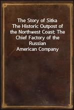 The Story of SitkaThe Historic Outpost of the Northwest Coast; The Chief Factory of the Russian American Company