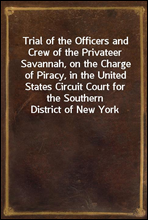 Trial of the Officers and Crew of the Privateer Savannah, on the Charge of Piracy, in the United States Circuit Court for the Southern District of New York