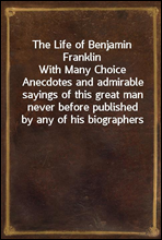 The Life of Benjamin FranklinWith Many Choice Anecdotes and admirable sayings of this great man never before published by any of his biographers
