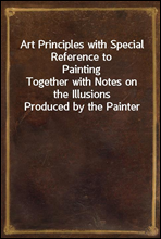 Art Principles with Special Reference to PaintingTogether with Notes on the Illusions Produced by the Painter