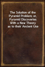The Solution of the Pyramid Problem; or, Pyramid DiscoveriesWith a New Theory as to their Ancient Use
