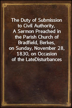 The Duty of Submission to Civil Authority,A Sermon Preached in the Parish Church of Bradfield, Berkes,on Sunday, November 28, 1830, on Occasion of the LateDisturbances