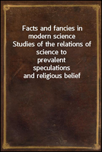 Facts and fancies in modern scienceStudies of the relations of science to prevalentspeculations and religious belief