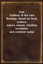 GodOutlines of the new theology, based on facts, science,nature, reason, intuition, revelation and common sense