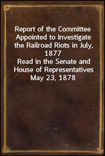 Report of the Committee Appointed to Investigate the Railroad Riots in July, 1877Read in the Senate and House of Representatives May 23, 1878