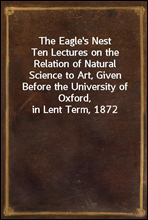 The Eagle's NestTen Lectures on the Relation of Natural Science to Art, Given Before the University of Oxford, in Lent Term, 1872