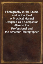 Photography in the Studio and in the FieldA Practical Manual Designed as a Companion Alike to theProfessional and the Amateur Photographer