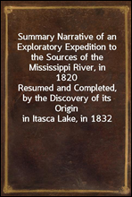 Summary Narrative of an Exploratory Expedition to the Sources of the Mississippi River, in 1820Resumed and Completed, by the Discovery of its Origin in Itasca Lake, in 1832