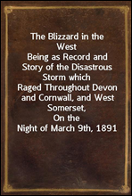 The Blizzard in the WestBeing as Record and Story of the Disastrous Storm whichRaged Throughout Devon and Cornwall, and West Somerset,On the Night of March 9th, 1891