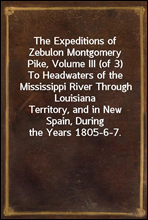 The Expeditions of Zebulon Montgomery Pike, Volume III (of 3)To Headwaters of the Mississippi River Through LouisianaTerritory, and in New Spain, During the Years 1805-6-7.