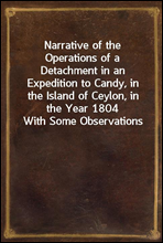 Narrative of the Operations of a Detachment in an Expedition to Candy, in the Island of Ceylon, in the Year 1804With Some Observations on the Previous Campaign, and on the Nature of Candian Warfare,