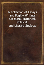 A Collection of Essays and Fugitiv WritingsOn Moral, Historical, Political, and Literary Subjects