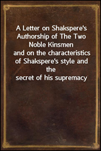 A Letter on Shakspere`s Authorship of The Two Noble Kinsmenand on the characteristics of Shakspere`s style and the secret of his supremacy