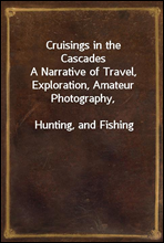 Cruisings in the CascadesA Narrative of Travel, Exploration, Amateur Photography,Hunting, and Fishing