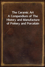 The Ceramic ArtA Compendium of The History and Manufacture of Pottery and Porcelain