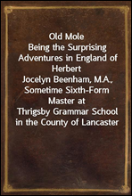Old MoleBeing the Surprising Adventures in England of HerbertJocelyn Beenham, M.A., Sometime Sixth-Form Master atThrigsby Grammar School in the County of Lancaster
