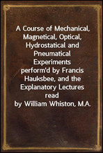 A Course of Mechanical, Magnetical, Optical, Hydrostatical and Pneumatical Experimentsperform'd by Francis Hauksbee, and the Explanatory Lecturesread by William Whiston, M.A.