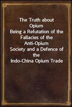 The Truth about OpiumBeing a Refutation of the Fallacies of the Anti-OpiumSociety and a Defence of the Indo-China Opium Trade