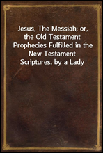 Jesus, The Messiah; or, the Old Testament Prophecies Fulfilled in the New Testament Scriptures, by a Lady