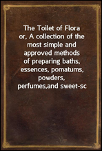 The Toilet of Floraor, A collection of the most simple and approved methodsof preparing baths, essences, pomatums, powders, perfumes,and sweet-sc