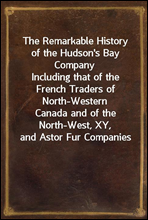 The Remarkable History of the Hudson`s Bay CompanyIncluding that of the French Traders of North-WesternCanada and of the North-West, XY, and Astor Fur Companies