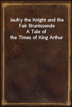 Jaufry the Knight and the Fair BrunissendeA Tale of the Times of King Arthur