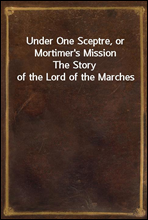 Under One Sceptre, or Mortimer`s MissionThe Story of the Lord of the Marches