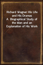 Richard Wagner His Life and His DramasA  Biographical Study of the Man and an Explanation of His Work