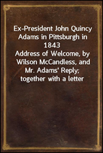 Ex-President John Quincy Adams in Pittsburgh in 1843Address of Welcome, by Wilson McCandless, and Mr. Adams' Reply; together with a letter from Mr. Adams Relative to Judge Brackenridge's 