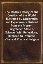 The Mosaic History of the Creation of the WorldIllustrated by Discoveries and Experiments Derived fromthe Present Enlightened State of Science; With Reflections,Intended to Promote Vital and Practi