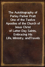 The Autobiography of Parley Parker PrattOne of the Twelve Apostles of the Church of Jesus Christof Latter-Day Saints, Embracing His Life, Ministry, andTravels
