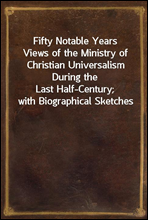 Fifty Notable YearsViews of the Ministry of Christian Universalism During theLast Half-Century; with Biographical Sketches
