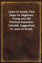 Learn to Invent, First Steps for Beginners Young and OldPractical Instuction, Valuable Suggestions to Learn to Invent