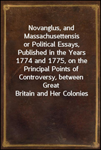 Novanglus, and Massachusettensisor Political Essays, Published in the Years 1774 and 1775, on the Principal Points of Controversy, between Great Britain and Her Colonies