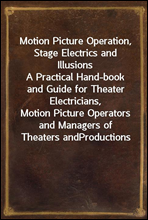 Motion Picture Operation, Stage Electrics and IllusionsA Practical Hand-book and Guide for Theater Electricians,Motion Picture Operators and Managers of Theaters andProductions