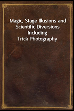 Magic, Stage Illusions and Scientific Diversions Including Trick Photography
