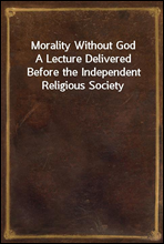 Morality Without GodA Lecture Delivered Before the Independent Religious Society