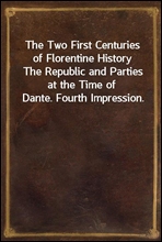 The Two First Centuries of Florentine HistoryThe Republic and Parties at the Time of Dante. Fourth Impression.