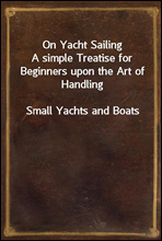 On Yacht SailingA simple Treatise for Beginners upon the Art of HandlingSmall Yachts and Boats