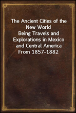 The Ancient Cities of the New WorldBeing Travels and Explorations in Mexico and Central America From 1857-1882