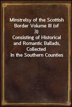 Minstrelsy of the Scottish Border Volume III (of 3)Consisting of Historical and Romantic Ballads, CollectedIn the Southern Counties of Scotland; With a Few Of ModernDate, Founded Upon Local Traditi