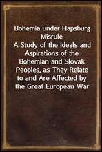 Bohemia under Hapsburg MisruleA Study of the Ideals and Aspirations of the Bohemian and Slovak Peoples, as They Relate to and Are Affected by the Great European War