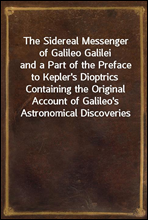 The Sidereal Messenger of Galileo Galileiand a Part of the Preface to Kepler's Dioptrics Containing the Original Account of Galileo's Astronomical Discoveries
